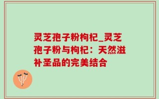 灵芝孢子粉枸杞_灵芝孢子粉与枸杞：天然滋补圣品的完美结合
