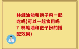 林蛙油能和孢子粉一起吃吗(可以一起食用吗？林蛙油和孢子粉的搭配效果)