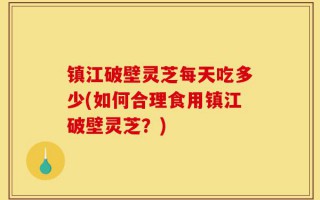 镇江破壁灵芝每天吃多少(如何合理食用镇江破壁灵芝？)