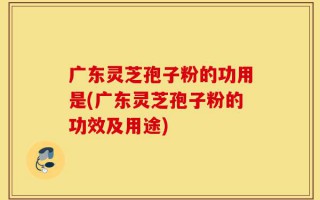 广东灵芝孢子粉的功用是(广东灵芝孢子粉的功效及用途)
