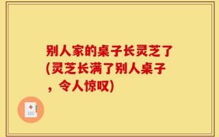 别人家的桌子长灵芝了(灵芝长满了别人桌子，令人惊叹)