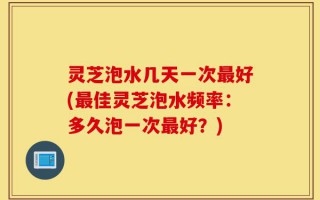 灵芝泡水几天一次最好(最佳灵芝泡水频率：多久泡一次最好？)