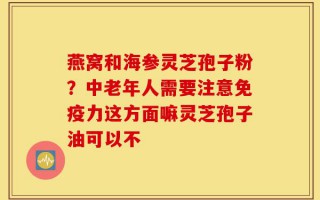燕窝和海参灵芝孢子粉？中老年人需要注意免疫力这方面嘛灵芝孢子油可以不