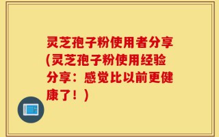灵芝孢子粉使用者分享(灵芝孢子粉使用经验分享：感觉比以前更健康了！)