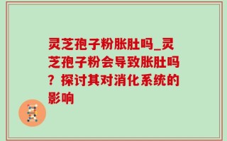 灵芝孢子粉胀肚吗_灵芝孢子粉会导致胀肚吗？探讨其对消化系统的影响