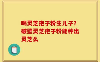 喝灵芝孢子粉生儿子？破壁灵芝孢子粉能种出灵芝么