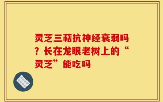 灵芝三萜抗神经衰弱吗？长在龙眼老树上的“灵芝”能吃吗