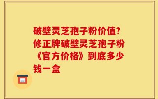破壁灵芝孢子粉价值？修正牌破壁灵芝孢子粉《官方价格》到底多少钱一盒