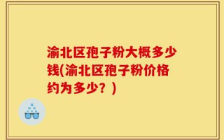 渝北区孢子粉大概多少钱(渝北区孢子粉价格约为多少？)