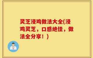 灵芝浸鸡做法大全(浸鸡灵芝，口感绝佳，做法全分享！)