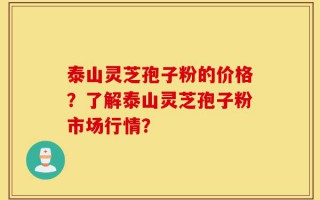 泰山灵芝孢子粉的价格？了解泰山灵芝孢子粉市场行情？