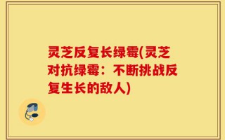 灵芝反复长绿霉(灵芝对抗绿霉：不断挑战反复生长的敌人)
