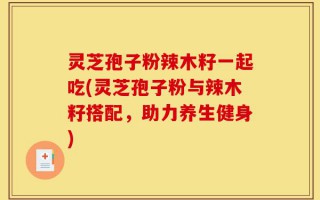 灵芝孢子粉辣木籽一起吃(灵芝孢子粉与辣木籽搭配，助力养生健身)