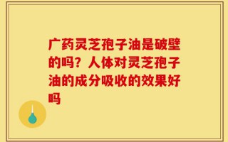 广药灵芝孢子油是破壁的吗？人体对灵芝孢子油的成分吸收的效果好吗
