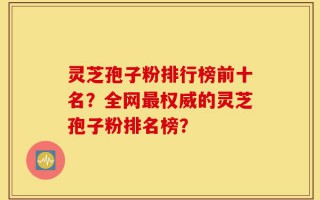灵芝孢子粉排行榜前十名？全网最权威的灵芝孢子粉排名榜？