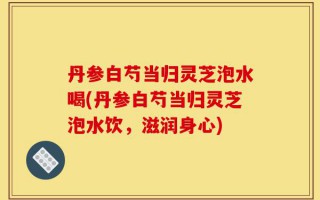 丹参白芍当归灵芝泡水喝(丹参白芍当归灵芝泡水饮，滋润身心)