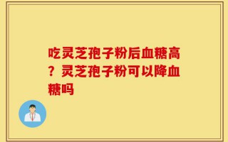 吃灵芝孢子粉后血糖高？灵芝孢子粉可以降血糖吗