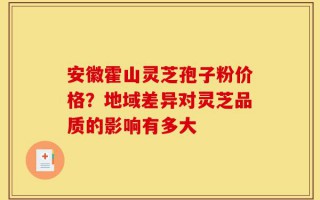 安徽霍山灵芝孢子粉价格？地域差异对灵芝品质的影响有多大