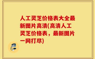 人工灵芝价格表大全最新图片高清(高清人工灵芝价格表，最新图片一网打尽)