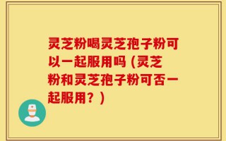 灵芝粉喝灵芝孢子粉可以一起服用吗 (灵芝粉和灵芝孢子粉可否一起服用？)
