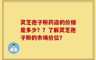 灵芝孢子粉药店的价格是多少？？了解灵芝孢子粉的市场价位？