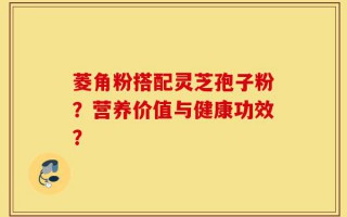 菱角粉搭配灵芝孢子粉？营养价值与健康功效？