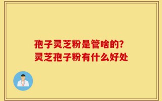 孢子灵芝粉是管啥的？灵芝孢子粉有什么好处
