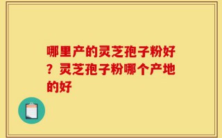 哪里产的灵芝孢子粉好？灵芝孢子粉哪个产地的好