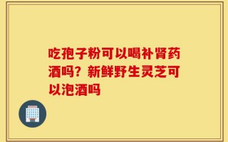 吃孢子粉可以喝补肾药酒吗？新鲜野生灵芝可以泡酒吗