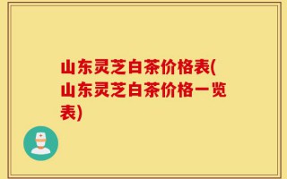 山东灵芝白茶价格表(山东灵芝白茶价格一览表)