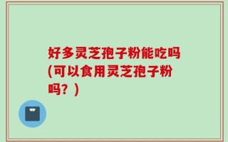 好多灵芝孢子粉能吃吗(可以食用灵芝孢子粉吗？)