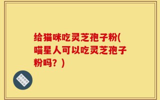 给猫咪吃灵芝孢子粉(喵星人可以吃灵芝孢子粉吗？)