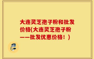 大连灵芝孢子粉和批发价格(大连灵芝孢子粉——批发优惠价格！)