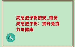 灵芝孢子粉依安_依安灵芝孢子粉：提升免疫力与健康
