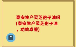 泰安生产灵芝孢子油吗(泰安生产灵芝孢子油，功效卓著)