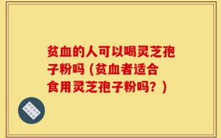 贫血的人可以喝灵芝孢子粉吗 (贫血者适合食用灵芝孢子粉吗？)
