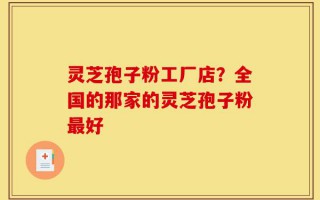 灵芝孢子粉工厂店？全国的那家的灵芝孢子粉最好