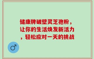 储康牌破壁灵芝孢粉，让你的生活焕发新活力，轻松应对一天的挑战