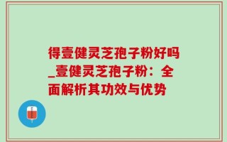 得壹健灵芝孢子粉好吗_壹健灵芝孢子粉：全面解析其功效与优势
