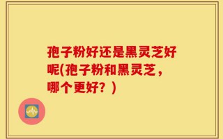 孢子粉好还是黑灵芝好呢(孢子粉和黑灵芝，哪个更好？)