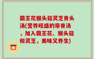 霸王花猴头菇灵芝骨头汤(营养旺盛的带骨汤，加入霸王花、猴头菇和灵芝，美味又养生)