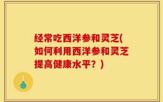 经常吃西洋参和灵芝(如何利用西洋参和灵芝提高健康水平？)
