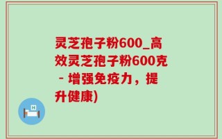 灵芝孢子粉600_高效灵芝孢子粉600克 - 增强免疫力，提升健康)