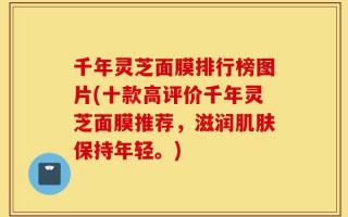 千年灵芝面膜排行榜图片(十款高评价千年灵芝面膜推荐，滋润肌肤保持年轻。)