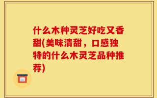 什么木种灵芝好吃又香甜(美味清甜，口感独特的什么木灵芝品种推荐)