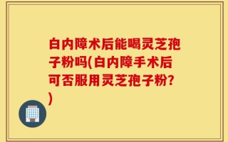 白内障术后能喝灵芝孢子粉吗(白内障手术后可否服用灵芝孢子粉？)