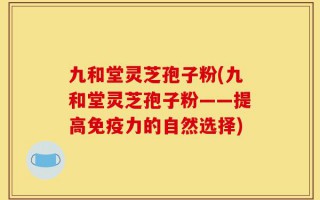九和堂灵芝孢子粉(九和堂灵芝孢子粉——提高免疫力的自然选择)