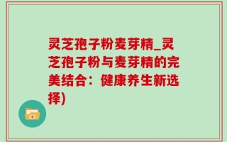灵芝孢子粉麦芽精_灵芝孢子粉与麦芽精的完美结合：健康养生新选择)