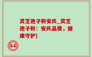灵芝孢子粉安氏_灵芝孢子粉：安氏品质，健康守护)