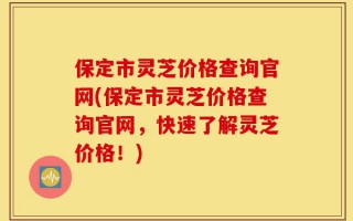 保定市灵芝价格查询官网(保定市灵芝价格查询官网，快速了解灵芝价格！)